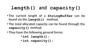 length() and capacity()
•The current length of a StringBuffer can be
found via the length() method.
•The total allocated capacity can be found through the
capacity() method.
•They have the following general forms:
•int length();
•int capacity();
 
