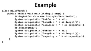 Example
class HelloWorld {
public static void main(String[] args) {
StringBuffer sb = new StringBuffer("Hello");
System.out.println("buffer = " + sb);
System.out.println("length = " + sb.length());
System.out.println("capacity = " + sb.capacity());
sb.setLength(3);
System.out.println("buffer = " + sb);
System.out.println("length = " + sb.length());
System.out.println("capacity = " + sb.capacity());
}
}
 