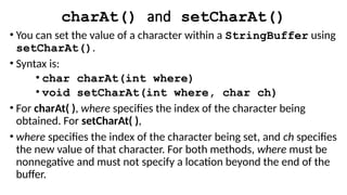 charAt() and setCharAt()
• You can set the value of a character within a StringBuffer using
setCharAt().
• Syntax is:
• char charAt(int where)
• void setCharAt(int where, char ch)
• For charAt( ), where specifies the index of the character being
obtained. For setCharAt( ),
• where specifies the index of the character being set, and ch specifies
the new value of that character. For both methods, where must be
nonnegative and must not specify a location beyond the end of the
buffer.
 