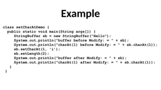 Example
class setCharAtDemo {
public static void main(String args[]) {
StringBuffer sb = new StringBuffer("Hello");
System.out.println("buffer before Modify: = " + sb);
System.out.println("charAt(1) before Modify: = " + sb.charAt(1));
sb.setCharAt(1, 'i’);
sb.setLength(2);
System.out.println("buffer after Modify: = " + sb);
System.out.println("charAt(1) after Modify: = " + sb.charAt(1));
}
}
 