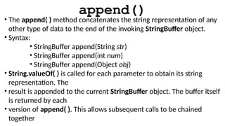 append()
• The append( ) method concatenates the string representation of any
other type of data to the end of the invoking StringBuffer object.
• Syntax:
• StringBuffer append(String str)
• StringBuffer append(int num)
• StringBuffer append(Object obj)
• String.valueOf( ) is called for each parameter to obtain its string
representation. The
• result is appended to the current StringBuffer object. The buffer itself
is returned by each
• version of append( ). This allows subsequent calls to be chained
together
 