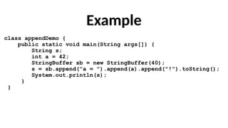 Example
class appendDemo {
public static void main(String args[]) {
String s;
int a = 42;
StringBuffer sb = new StringBuffer(40);
s = sb.append("a = ").append(a).append("!").toString();
System.out.println(s);
}
}
 