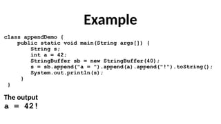 Example
class appendDemo {
public static void main(String args[]) {
String s;
int a = 42;
StringBuffer sb = new StringBuffer(40);
s = sb.append("a = ").append(a).append("!").toString();
System.out.println(s);
}
}
The output
a = 42!
 