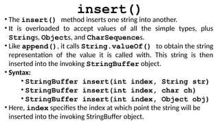 insert()
• The insert() method inserts one string into another.
• It is overloaded to accept values of all the simple types, plus
Strings, Objects, and CharSequences.
• Like append(), it calls String.valueOf() to obtain the string
representation of the value it is called with. This string is then
inserted into the invoking StringBuffer object.
• Syntax:
• StringBuffer insert(int index, String str)
• StringBuffer insert(int index, char ch)
• StringBuffer insert(int index, Object obj)
• Here, index specifies the index at which point the string will be
inserted into the invoking StringBuffer object.
 