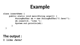 Example
class insertDemo {
public static void main(String args[]) {
StringBuffer sb = new StringBuffer("I Java!");
sb.insert(2, "like ");
System.out.println(sb);
}
}
The output :
I like Java!
 