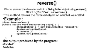 reverse()
• We can reverse the characters within a StringBuffer object using reverse().
StringBuffer reverse()
• This method returns the reversed object on which it was called.
•Example:
class ReverseDemo {
public static void main(String args[]) {
StringBuffer s = new StringBuffer("abcdef");
System.out.println(s);
s.reverse();
System.out.println(s);
}
}
The output produced by the program:
abcdef
fedcba
 