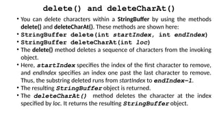 delete() and deleteCharAt()
• You can delete characters within a StringBuffer by using the methods
delete() and deleteCharAt(). These methods are shown here:
• StringBuffer delete(int startIndex, int endIndex)
• StringBuffer deleteCharAt(int loc)
• The delete() method deletes a sequence of characters from the invoking
object.
• Here, startIndex specifies the index of the first character to remove,
and endIndex specifies an index one past the last character to remove.
Thus, the substring deleted runs from startIndex to endIndex–1.
• The resulting StringBuffer object is returned.
• The deleteCharAt() method deletes the character at the index
specified by loc. It returns the resulting StringBuffer object.
 
