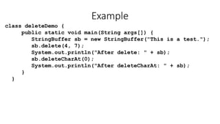 Example
class deleteDemo {
public static void main(String args[]) {
StringBuffer sb = new StringBuffer("This is a test.");
sb.delete(4, 7);
System.out.println("After delete: " + sb);
sb.deleteCharAt(0);
System.out.println("After deleteCharAt: " + sb);
}
}
 