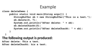 Example
class deleteDemo {
public static void main(String args[]) {
StringBuffer sb = new StringBuffer("This is a test.");
sb.delete(4, 7);
System.out.println("After delete: " + sb);
sb.deleteCharAt(0);
System.out.println("After deleteCharAt: " + sb);
}
}
The following output is produced:
After delete: This a test.
After deleteCharAt: his a test.
 