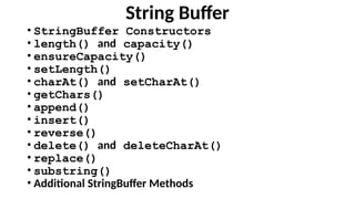 String Buffer
• StringBuffer Constructors
• length() and capacity()
• ensureCapacity()
• setLength()
• charAt() and setCharAt()
• getChars()
• append()
• insert()
• reverse()
• delete() and deleteCharAt()
• replace()
• substring()
• Additional StringBuffer Methods
 