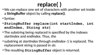 replace( )
•We can replace one set of characters with another set inside
a StringBuffer object by calling replace().
•Syntax:
•StringBuffer replace(int startIndex, int
endIndex, String str)
•The substring being replaced is specified by the indexes
startIndex and endIndex. Thus, the
•substring at startIndex through endIndex–1 is replaced. The
replacement string is passed in str.
•The resulting StringBuffer object is returned.
 