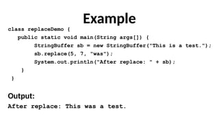 Example
class replaceDemo {
public static void main(String args[]) {
StringBuffer sb = new StringBuffer("This is a test.");
sb.replace(5, 7, "was");
System.out.println("After replace: " + sb);
}
}
Output:
After replace: This was a test.
 