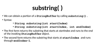 substring( )
• We can obtain a portion of a StringBuffer by calling substring().
• Syntax:
• String substring(int startIndex)
• String substring(int startIndex, int endIndex)
• The first form returns the substring that starts at startIndex and runs to the end
of the invoking StringBuffer object.
• The second form returns the substring that starts at startIndex and runs
through endIndex–1.
 