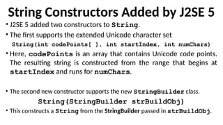 String Constructors Added by J2SE 5
• J2SE 5 added two constructors to String.
• The first supports the extended Unicode character set
String(int codePoints[ ], int startIndex, int numChars)
• Here, codePoints is an array that contains Unicode code points.
The resulting string is constructed from the range that begins at
startIndex and runs for numChars.
• The second new constructor supports the new StringBuilder class.
String(StringBuilder strBuildObj)
• This constructs a String from the StringBuilder passed in strBuildObj.
 