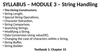 SYLLABUS – MODULE 3 – String Handling
• The String Constructors,
• String Length,
• Special String Operations,
• Character Extraction,
• String Comparison,
• Searching Strings,
• Modifying a String,
• Data Conversion Using valueOf(),
• Changing the case of characters within a String,
• String Buffer,
• String Builder
Textbook 1: Chapter 15
 
