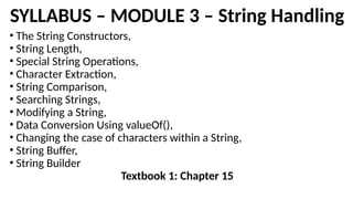 SYLLABUS – MODULE 3 – String Handling
• The String Constructors,
• String Length,
• Special String Operations,
• Character Extraction,
• String Comparison,
• Searching Strings,
• Modifying a String,
• Data Conversion Using valueOf(),
• Changing the case of characters within a String,
• String Buffer,
• String Builder
Textbook 1: Chapter 15
 
