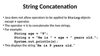 String Concatenation
• Java does not allow operators to be applied to String objects
except + operator.
• The operator + is to concatenate the two strings.
• For example:
String age = "9";
String s = "He is " + age + " years old.";
System.out.println(s);
• This displays the string “He is 9 years old.”
 