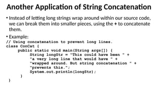 Another Application of String Concatenation
• Instead of letting long strings wrap around within our source code,
we can break them into smaller pieces, using the + to concatenate
them.
• Example:
// Using concatenation to prevent long lines.
class ConCat {
public static void main(String args[]) {
String longStr = "This could have been " +
"a very long line that would have " +
"wrapped around. But string concatenation " +
"prevents this.";
System.out.println(longStr);
}
}
 