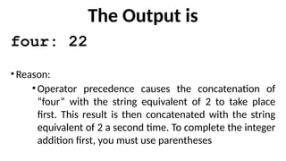 The Output is
four: 22
•Reason:
•Operator precedence causes the concatenation of
“four” with the string equivalent of 2 to take place
first. This result is then concatenated with the string
equivalent of 2 a second time. To complete the integer
addition first, you must use parentheses
 