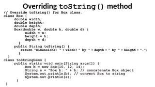 Overriding toString() method
// Override toString() for Box class.
class Box {
double width;
double height;
double depth;
Box(double w, double h, double d) {
width = w;
height = h;
depth = d;
}
public String toString() {
return "Dimensions: " + width+ " by " + depth + “ by " + height + ".";
}
}
class toStringDemo {
public static void main(String args[]) {
Box b = new Box(10, 12, 14);
String s = "Box b: " + b; // concatenate Box object
System.out.println(b); // convert Box to string
System.out.println(s);
}
}
 