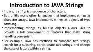 Introduction to JAVA Strings
• In Java, a string is a sequence of characters.
• But, unlike many other languages that implement strings as
character arrays, Java implements strings as objects of type
String.
• Implementing strings as built-in objects allows Java to
provide a full complement of features that make string
handling convenient.
• For example, Java has methods to compare two strings,
search for a substring, concatenate two strings, and change
the case of letters within a string.
 