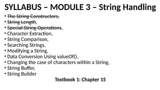 SYLLABUS – MODULE 3 – String Handling
• The String Constructors,
• String Length,
• Special String Operations,
• Character Extraction,
• String Comparison,
• Searching Strings,
• Modifying a String,
• Data Conversion Using valueOf(),
• Changing the case of characters within a String,
• String Buffer,
• String Builder
Textbook 1: Chapter 15
 