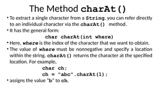 The Method charAt()
• To extract a single character from a String, you can refer directly
to an individual character via the charAt() method.
• It has the general form:
char charAt(int where)
• Here, where is the index of the character that we want to obtain.
• The value of where must be nonnegative and specify a location
within the string. charAt() returns the character at the specified
location. For example,
char ch;
ch = "abc".charAt(1);
• assigns the value “b” to ch.
 