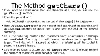 The Method getChars()
• If you need to extract more than one character at a time, you can use the
getChars() method.
• It has this general form:
void getChars(int sourceStart, int sourceEnd, char target[ ], int targetStart)
• Here, sourceStart specifies the index of the beginning of the substring, and
sourceEnd specifies an index that is one past the end of the desired
substring.
• Thus, the substring contains the characters from sourceStart through
sourceEnd–1. The array that will receive the characters is specified by
target. The index within target at which the substring will be copied is
passed in targetStart.
• Care must be taken to assure that the target array is large enough to hold
the number of characters in the specified substring.
 