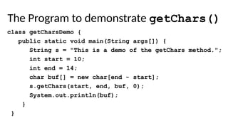 The Program to demonstrate getChars()
class getCharsDemo {
public static void main(String args[]) {
String s = "This is a demo of the getChars method.";
int start = 10;
int end = 14;
char buf[] = new char[end - start];
s.getChars(start, end, buf, 0);
System.out.println(buf);
}
}
 