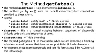 The Method getBytes()
• The method getBytes() is an alternative to getChars().
• The method getBytes() uses the default character-to-byte conversions
provided by the platform.
• Syntax:
• public byte[] getBytes() // first syntax
• public byte[] getBytes(Charset charset) // second syntax
• public byte[] getBytes(String charsetName) // third syntax
• charset − This is a named mapping between sequences of sixteen-bit
Unicode code units and sequences of bytes.
• charsetName − This is the string.
• The method getBytes() is most useful when we are exporting a String
value into an environment that does not support 16-bit Unicode characters.
• For example, most Internet protocols and text file formats use 8-bit ASCII for all
text interchange.
 
