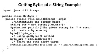 Getting Bytes of a String Example
import java.util.Arrays;
public class GetByte {
public static void main(String[] args) {
//instantiate the string class
String str = new String(“ABCDEF");
System.out.println("The given string is: " + str);
// create a byte array
byte[] byte_arr;
// using getBytes() method
byte_arr = str.getBytes();
// print the byte array value
System.out.println("The byte array is: " + Arrays.toString(byte_arr));
}
}
 