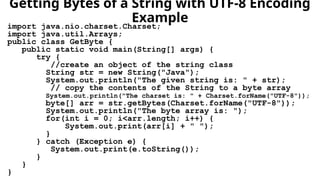 Getting Bytes of a String with UTF-8 Encoding
Example
import java.nio.charset.Charset;
import java.util.Arrays;
public class GetByte {
public static void main(String[] args) {
try {
//create an object of the string class
String str = new String("Java");
System.out.println("The given string is: " + str);
// copy the contents of the String to a byte array
System.out.println("The charset is: " + Charset.forName("UTF-8"));
byte[] arr = str.getBytes(Charset.forName("UTF-8"));
System.out.println("The byte array is: ");
for(int i = 0; i<arr.length; i++) {
System.out.print(arr[i] + " ");
}
} catch (Exception e) {
System.out.print(e.toString());
}
}
}
 
