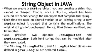 String Object in JAVA
• When we create a String object, you are creating a string that
cannot be changed. That is, once a String object has been
created, we cannot change the characters that comprise that string.
• Each time we need an altered version of an existing string, a new
String object is created that contains the modifications. The
original string is left unchanged. Hence, JAVA Strings are Fixed, and
Immutable.
• Java provides two options: StringBuffer and
StringBuilder. Both hold strings that can be modified after
they are created.
• The String, StringBuffer, and StringBuilder classes are
defined in java.lang. All are declared final.
 