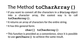 The Method toCharArray()
• If you want to convert all the characters in a String object
into a character array, the easiest way is to call
toCharArray().
• It returns an array of characters for the entire string.
• It has this general form:
char[] toCharArray()
• This function is provided as a convenience, since it is possible
to use getChars() to achieve the same result.
 