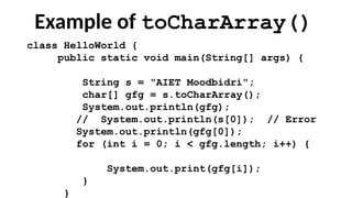 Example of toCharArray()
class HelloWorld {
public static void main(String[] args) {
String s = "AIET Moodbidri";
char[] gfg = s.toCharArray();
System.out.println(gfg);
// System.out.println(s[0]); // Error
System.out.println(gfg[0]);
for (int i = 0; i < gfg.length; i++) {
System.out.print(gfg[i]);
}
}
 