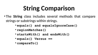 String Comparison
•The String class includes several methods that compare
strings or substrings within strings.
• equals() and equalsIgnoreCase()
• regionMatches()
• startsWith() and endsWith()
• equals() Versus ==
• compareTo()
 