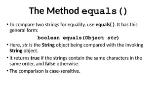 The Method equals()
• To compare two strings for equality, use equals( ). It has this
general form:
boolean equals(Object str)
• Here, str is the String object being compared with the invoking
String object.
• It returns true if the strings contain the same characters in the
same order, and false otherwise.
• The comparison is case-sensitive.
 
