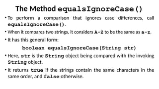 The Method equalsIgnoreCase()
• To perform a comparison that ignores case differences, call
equalsIgnoreCase().
• When it compares two strings, it considers A-Z to be the same as a-z.
• It has this general form:
boolean equalsIgnoreCase(String str)
• Here, str is the String object being compared with the invoking
String object.
• It returns true if the strings contain the same characters in the
same order, and false otherwise.
 