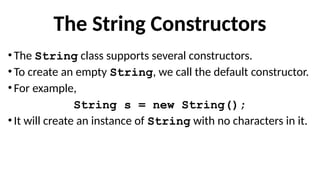 The String Constructors
•The String class supports several constructors.
•To create an empty String, we call the default constructor.
•For example,
String s = new String();
•It will create an instance of String with no characters in it.
 