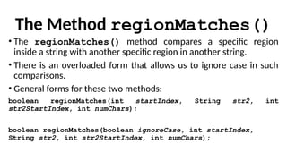 The Method regionMatches()
• The regionMatches() method compares a specific region
inside a string with another specific region in another string.
• There is an overloaded form that allows us to ignore case in such
comparisons.
• General forms for these two methods:
boolean regionMatches(int startIndex, String str2, int
str2StartIndex, int numChars);
boolean regionMatches(boolean ignoreCase, int startIndex,
String str2, int str2StartIndex, int numChars);
 