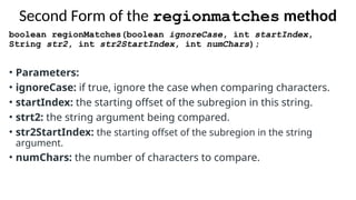 Second Form of the regionmatches method
boolean regionMatches(boolean ignoreCase, int startIndex,
String str2, int str2StartIndex, int numChars);
• Parameters:
• ignoreCase: if true, ignore the case when comparing characters.
• startIndex: the starting offset of the subregion in this string.
• strt2: the string argument being compared.
• str2StartIndex: the starting offset of the subregion in the string
argument.
• numChars: the number of characters to compare.
 