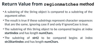 Return Value from regionmatches method
• A substring of the String object is compared to a substring of the
argument other.
• The result is true if these substrings represent character sequences
that are the same, ignoring case if and only if ignoreCase is true.
• The substring of this String object to be compared begins at index
startIndex and has length numChars.
• The substring of strt2 to be compared begins at index
str2StartIndex and has length numChars.
 