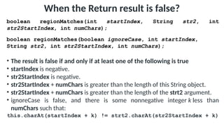 When the Return result is false?
boolean regionMatches(int startIndex, String str2, int
str2StartIndex, int numChars);
boolean regionMatches(boolean ignoreCase, int startIndex,
String str2, int str2StartIndex, int numChars);
• The result is false if and only if at least one of the following is true
• startIndex is negative.
• str2StartIndex is negative.
• str2StartIndex + numChars is greater than the length of this String object.
• str2StartIndex + numChars is greater than the length of the strt2 argument.
• ignoreCase is false, and there is some nonnegative integer k less than
numChars such that:
this.charAt(startIndex + k) != strt2.charAt(str2StartIndex + k)
 