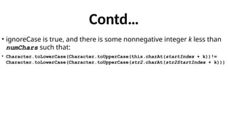 Contd…
• ignoreCase is true, and there is some nonnegative integer k less than
numChars such that:
• Character.toLowerCase(Character.toUpperCase(this.charAt(startIndex + k))!=
Character.toLowerCase(Character.toUpperCase(str2.charAt(str2StartIndex + k)))
 
