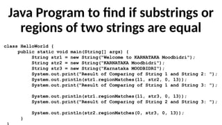 Java Program to find if substrings or
regions of two strings are equal
class HelloWorld {
public static void main(String[] args) {
String str1 = new String("Welcome to KARNATAKA Moodbidri");
String str2 = new String(“KARNATAKA Moodbidri");
String str3 = new String(“Karnataka MOODBIDRI");
System.out.print("Result of Comparing of String 1 and String 2: ");
System.out.println(str1.regionMatches(11, str2, 0, 13));
System.out.print("Result of Comparing of String 1 and String 3: ");
System.out.println(str1.regionMatches(11, str3, 0, 13));
System.out.print("Result of Comparing of String 2 and String 3: ");
System.out.println(str2.regionMatches(0, str3, 0, 13));
}
 