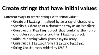 Create strings that have initial values
Different Ways to create strings with initial value:
•Create a String initialized by an array of characters.
•Specify a subrange of a character array as an initializer.
•Construct a String object that contains the same
character sequence as another String object.
•Initialize a string when given a byte array.
•Construct a String from a StringBuffer.
•String Constructors Added by J2SE 5
 