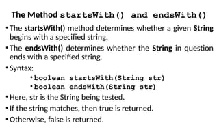 The Method startsWith() and endsWith()
• The startsWith() method determines whether a given String
begins with a specified string.
• The endsWith() determines whether the String in question
ends with a specified string.
• Syntax:
• boolean startsWith(String str)
• boolean endsWith(String str)
• Here, str is the String being tested.
• If the string matches, then true is returned.
• Otherwise, false is returned.
 