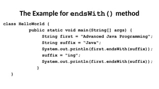 The Example for endsWith() method
class HelloWorld {
public static void main(String[] args) {
String first = "Advanced Java Programming";
String suffix = “Java";
System.out.println(first.endsWith(suffix));
suffix = "ing";
System.out.println(first.endsWith(suffix));
}
}
 