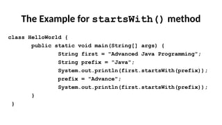 The Example for startsWith() method
class HelloWorld {
public static void main(String[] args) {
String first = "Advanced Java Programming";
String prefix = "Java";
System.out.println(first.startsWith(prefix));
prefix = "Advance";
System.out.println(first.startsWith(prefix));
}
}
 