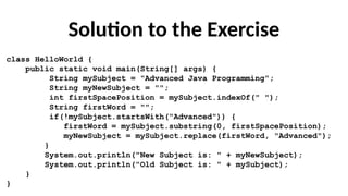 Solution to the Exercise
class HelloWorld {
public static void main(String[] args) {
String mySubject = "Advanced Java Programming";
String myNewSubject = "";
int firstSpacePosition = mySubject.indexOf(" ");
String firstWord = "";
if(!mySubject.startsWith("Advanced")) {
firstWord = mySubject.substring(0, firstSpacePosition);
myNewSubject = mySubject.replace(firstWord, "Advanced");
}
System.out.println("New Subject is: " + myNewSubject);
System.out.println("Old Subject is: " + mySubject);
}
}
 